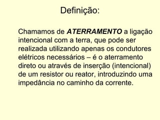 Definição:

Chamamos de ATERRAMENTO a ligação
intencional com a terra, que pode ser
realizada utilizando apenas os condutores
elétricos necessários – é o aterramento
direto ou através de inserção (intencional)
de um resistor ou reator, introduzindo uma
impedância no caminho da corrente.
 