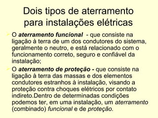 Dois tipos de aterramento
      para instalações elétricas
 O aterramento funcional - que consiste na
  ligação à terra de um dos condutores do sistema,
  geralmente o neutro, e está relacionado com o
  funcionamento correto, seguro e confiável da
  instalação;
 O aterramento de proteção - que consiste na
  ligação à terra das massas e dos elementos
  condutores estranhos à instalação, visando a
  proteção contra choques elétricos por contato
  indireto.Dentro de determinadas condições
  podemos ter, em uma instalação, um aterramento
  (combinado) funcional e de proteção.
 