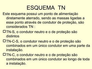ESQUEMA TN
Este esquema possui um ponto de alimentação
  diretamente aterrado, sendo as massas ligadas a
  esse ponto através de condutor de proteção, são
  considerados TN :
 TN-S, o condutor neutro e o de proteção são
  distintos
 TN-C-S, o condutor neutro e o de proteção são
  combinados em um único condutor em uma parte da
  instalação.
 TN-C, o condutor neutro e o de proteção são
  combinados em um único condutor ao longo de toda
  a instalação.
 
