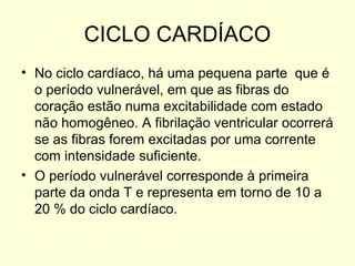CICLO CARDÍACO
• No ciclo cardíaco, há uma pequena parte que é
  o período vulnerável, em que as fibras do
  coração estão numa excitabilidade com estado
  não homogêneo. A fibrilação ventricular ocorrerá
  se as fibras forem excitadas por uma corrente
  com intensidade suficiente.
• O período vulnerável corresponde à primeira
  parte da onda T e representa em torno de 10 a
  20 % do ciclo cardíaco.
 