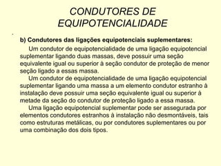 CONDUTORES DE
                 EQUIPOTENCIALIDADE
.
    b) Condutores das ligações equipotenciais suplementares:
       Um condutor de equipotencialidade de uma ligação equipotencial
    suplementar ligando duas massas, deve possuir uma seção
    equivalente igual ou superior à seção condutor de proteção de menor
    seção ligado a essas massa.
       Um condutor de equipotencialidade de uma ligação equipotencial
    suplementar ligando uma massa a um elemento condutor estranho à
    instalação deve possuir uma seção equivalente igual ou superior à
    metade da seção do condutor de proteção ligado a essa massa.
       Uma ligação equipotencial suplementar pode ser assegurada por
    elementos condutores estranhos à instalação não desmontáveis, tais
    como estruturas metálicas, ou por condutores suplementares ou por
    uma combinação dos dois tipos.
 