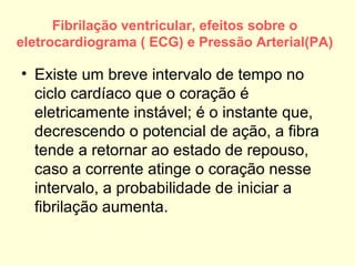 Fibrilação ventricular, efeitos sobre o
eletrocardiograma ( ECG) e Pressão Arterial(PA)

• Existe um breve intervalo de tempo no
  ciclo cardíaco que o coração é
  eletricamente instável; é o instante que,
  decrescendo o potencial de ação, a fibra
  tende a retornar ao estado de repouso,
  caso a corrente atinge o coração nesse
  intervalo, a probabilidade de iniciar a
  fibrilação aumenta.
 