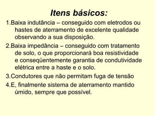 Itens básicos:
1.Baixa indutância – conseguido com eletrodos ou
   hastes de aterramento de excelente qualidade
   observando a sua disposição.
2.Baixa impedância – conseguido com tratamento
   de solo, o que proporcionará boa resistividade
   e conseqüentemente garantia de condutividade
   elétrica entre a haste e o solo.
3.Condutores que não permitam fuga de tensão
4.E, finalmente sistema de aterramento mantido
   úmido, sempre que possível.
 