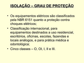 ISOLAÇÃO – GRAU DE PROTEÇÃO

• Os equipamentos elétricos são classificados
  pela NBR 6151 quanto a proteção contra
  choques elétricos;
• Classificação internacional, para
  equipamentos destinados a uso residencial,
  escritórios, oficinas, escolas, fazendas e
  locais análogos, e para prática médica e
  odontológica;
• Cinco classes – O, OI, I, II e III.
 