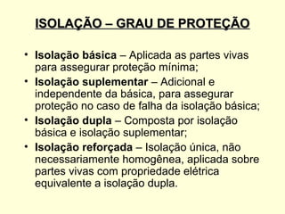 ISOLAÇÃO – GRAU DE PROTEÇÃO

• Isolação básica – Aplicada as partes vivas
  para assegurar proteção mínima;
• Isolação suplementar – Adicional e
  independente da básica, para assegurar
  proteção no caso de falha da isolação básica;
• Isolação dupla – Composta por isolação
  básica e isolação suplementar;
• Isolação reforçada – Isolação única, não
  necessariamente homogênea, aplicada sobre
  partes vivas com propriedade elétrica
  equivalente a isolação dupla.
 