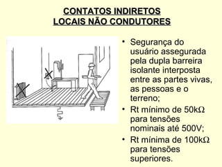 CONTATOS INDIRETOS
LOCAIS NÃO CONDUTORES

            • Segurança do
              usuário assegurada
              pela dupla barreira
              isolante interposta
              entre as partes vivas,
              as pessoas e o
              terreno;
            • Rt mínimo de 50kΩ
              para tensões
              nominais até 500V;
            • Rt mínima de 100kΩ
              para tensões
              superiores.
 