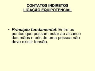 CONTATOS INDIRETOS
       LIGAÇÃO EQUIPOTENCIAL




• Princípio fundamental: Entre os
  pontos que possam estar ao alcance
  das mãos e pés de uma pessoa não
  deve existir tensão.
 
