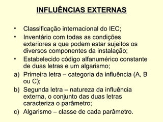 INFLUÊNCIAS EXTERNAS

•  Classificação internacional do IEC;
•  Inventário com todas as condições
   exteriores a que podem estar sujeitos os
   diversos componentes da instalação;
• Estabelecido código alfanumérico constante
   de duas letras e um algarismo;
a) Primeira letra – categoria da influência (A, B
   ou C);
b) Segunda letra – natureza da influência
   externa, o conjunto das duas letras
   caracteriza o parâmetro;
c) Algarismo – classe de cada parâmetro.
 