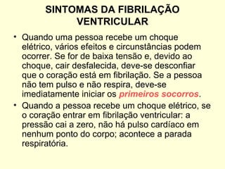 SINTOMAS DA FIBRILAÇÃO
            VENTRICULAR
• Quando uma pessoa recebe um choque
  elétrico, vários efeitos e circunstâncias podem
  ocorrer. Se for de baixa tensão e, devido ao
  choque, cair desfalecida, deve-se desconfiar
  que o coração está em fibrilação. Se a pessoa
  não tem pulso e não respira, deve-se
  imediatamente iniciar os primeiros socorros.
• Quando a pessoa recebe um choque elétrico, se
  o coração entrar em fibrilação ventricular: a
  pressão cai a zero, não há pulso cardíaco em
  nenhum ponto do corpo; acontece a parada
  respiratória.
 