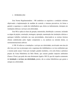 1. INTRODUÇÃO
Esta Norma Regulamentadora - NR estabelece os requisitos e condições mínimas
objetivando a implementação de medidas de controle e sistemas preventivos, de forma a
garantir a segurança e a saúde dos trabalhadores que, direta ou indiretamente, interajam em
instalações elétricas e serviços com eletricidade.
Esta NR se aplica às fases de geração, transmissão, distribuição e consumo, incluindo
as etapas de projeto, construção, montagem, operação, manutenção das instalações elétricas e
quaisquer trabalhos realizados nas suas proximidades, observando-se as normas técnicas
oficiais estabelecidas pelos órgãos competentes e, na ausência ou omissão destas, as
normasinternacionais cabíveis.
A NR 10 refere-se a instalações e serviços em eletricidade, envolvendo uma área de
alto risco, por isso se preocupar com a segurança dos trabalhadores e os ricos ambientais que
o mesmo pode causar. Como por exemplo: grandes incêndios, e de certa forma o polemico
projeto da Usina Hidrelétrica de Belo Monte, que causara grandes impactos ambientais
(Fauna e Flora), que pode não estar diretamente ligado a NR 10, que diz respeito exatamente
da instalação e serviços em eletricidade, porem, são as usinas hidrelétricas que geram a
energia ou a eletricidade.
 