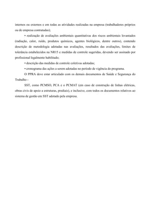 internos ou externos e em todas as atividades realizadas na empresa (trabalhadores próprios
ou de empresa contratadas);
• realização de avaliações ambientais quantitativas dos riscos ambientais levantados
(radiação, calor, ruído, produtos químicos, agentes biológicos, dentre outros), contendo
descrição de metodologia adotadas nas avaliações, resultados das avaliações, limites de
tolerância estabelecidos na NR15 e medidas de controle sugeridas, devendo ser assinado por
profissional legalmente habilitado;
• descrição das medidas de controle coletivas adotadas;
• cronograma das ações a serem adotadas no período de vigência do programa.
O PPRA deve estar articulado com os demais documentos de Saúde e Segurança do
Trabalho -
SST, como PCMSO, PCA e o PCMAT (em caso de construção de linhas elétricas,
obras civis de apoio a estruturas, prediais), e inclusive, com todos os documentos relativos ao
sistema de gestão em SST adotado pela empresa.
 