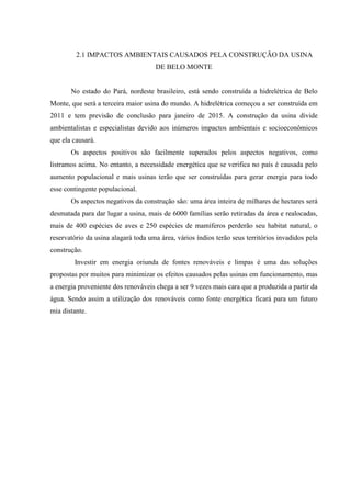 2.1 IMPACTOS AMBIENTAIS CAUSADOS PELA CONSTRUÇÃO DA USINA
DE BELO MONTE
No estado do Pará, nordeste brasileiro, está sendo construída a hidrelétrica de Belo
Monte, que será a terceira maior usina do mundo. A hidrelétrica começou a ser construída em
2011 e tem previsão de conclusão para janeiro de 2015. A construção da usina divide
ambientalistas e especialistas devido aos inúmeros impactos ambientais e socioeconômicos
que ela causará.
Os aspectos positivos são facilmente superados pelos aspectos negativos, como
listramos acima. No entanto, a necessidade energética que se verifica no país é causada pelo
aumento populacional e mais usinas terão que ser construídas para gerar energia para todo
esse contingente populacional.
Os aspectos negativos da construção são: uma área inteira de milhares de hectares será
desmatada para dar lugar a usina, mais de 6000 famílias serão retiradas da área e realocadas,
mais de 400 espécies de aves e 250 espécies de mamíferos perderão seu habitat natural, o
reservatório da usina alagará toda uma área, vários índios terão seus territórios invadidos pela
construção.
Investir em energia oriunda de fontes renováveis e limpas é uma das soluções
propostas por muitos para minimizar os efeitos causados pelas usinas em funcionamento, mas
a energia proveniente dos renováveis chega a ser 9 vezes mais cara que a produzida a partir da
água. Sendo assim a utilização dos renováveis como fonte energética ficará para um futuro
mia distante.
 
