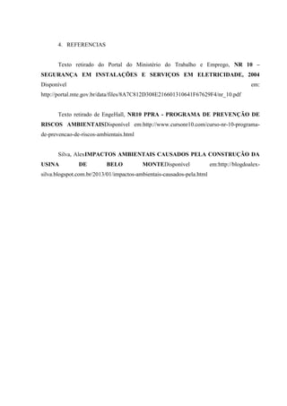 4. REFERENCIAS
Texto retirado do Portal do Ministério do Trabalho e Emprego, NR 10 –
SEGURANÇA EM INSTALAÇÕES E SERVIÇOS EM ELETRICIDADE, 2004
Disponível em:
http://portal.mte.gov.br/data/files/8A7C812D308E216601310641F67629F4/nr_10.pdf
Texto retirado de EngeHall, NR10 PPRA - PROGRAMA DE PREVENÇÃO DE
RISCOS AMBIENTAISDisponível em:http://www.cursonr10.com/curso-nr-10-programa-
de-prevencao-de-riscos-ambientais.html
Silva, AlexIMPACTOS AMBIENTAIS CAUSADOS PELA CONSTRUÇÃO DA
USINA DE BELO MONTEDisponível em:http://blogdoalex-
silva.blogspot.com.br/2013/01/impactos-ambientais-causados-pela.html
 