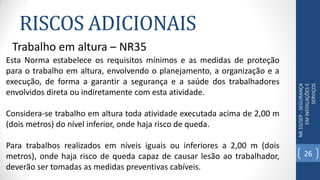 RISCOS ADICIONAIS
NR10/SEP-SEGURANÇA
EMINSTALAÇÕESE
SERVIÇOS
Trabalho em altura – NR35
Esta Norma estabelece os requisitos mínimos e as medidas de proteção
para o trabalho em altura, envolvendo o planejamento, a organização e a
execução, de forma a garantir a segurança e a saúde dos trabalhadores
envolvidos direta ou indiretamente com esta atividade.
Considera-se trabalho em altura toda atividade executada acima de 2,00 m
(dois metros) do nível inferior, onde haja risco de queda.
Para trabalhos realizados em níveis iguais ou inferiores a 2,00 m (dois
metros), onde haja risco de queda capaz de causar lesão ao trabalhador,
deverão ser tomadas as medidas preventivas cabíveis.
26
 