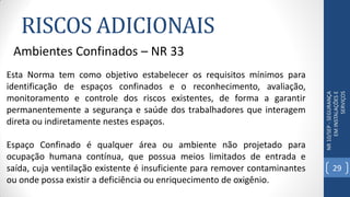 RISCOS ADICIONAIS
NR10/SEP-SEGURANÇA
EMINSTALAÇÕESE
SERVIÇOS
Ambientes Confinados – NR 33
Esta Norma tem como objetivo estabelecer os requisitos mínimos para
identificação de espaços confinados e o reconhecimento, avaliação,
monitoramento e controle dos riscos existentes, de forma a garantir
permanentemente a segurança e saúde dos trabalhadores que interagem
direta ou indiretamente nestes espaços.
Espaço Confinado é qualquer área ou ambiente não projetado para
ocupação humana contínua, que possua meios limitados de entrada e
saída, cuja ventilação existente é insuficiente para remover contaminantes
ou onde possa existir a deficiência ou enriquecimento de oxigênio.
29
 