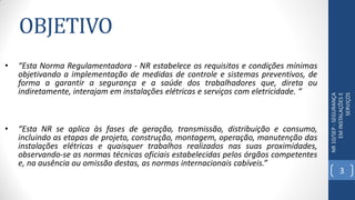OBJETIVO
• “Esta Norma Regulamentadora - NR estabelece os requisitos e condições mínimas
objetivando a implementação de medidas de controle e sistemas preventivos, de
forma a garantir a segurança e a saúde dos trabalhadores que, direta ou
indiretamente, interajam em instalações elétricas e serviços com eletricidade. “
NR10/SEP-SEGURANÇA
EMINSTALAÇÕESE
SERVIÇOS
• “Esta NR se aplica às fases de geração, transmissão, distribuição e consumo,
incluindo as etapas de projeto, construção, montagem, operação, manutenção das
instalações elétricas e quaisquer trabalhos realizados nas suas proximidades,
observando-se as normas técnicas oficiais estabelecidas pelos órgãos competentes
e, na ausência ou omissão destas, as normas internacionais cabíveis.”
3
 