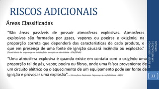 RISCOS ADICIONAIS
NR10/SEP-SEGURANÇA
EMINSTALAÇÕESE
SERVIÇOS
Áreas Classificadas
“Uma atmosfera explosiva é quando existe em contato com o oxigênio uma
proporção tal de gás, vapor, poeira ou fibras, onde uma faísca proveniente de
um circuito elétrico ou o aquecimento de um equipamento pode ser fonte de
ignição e provocar uma explosão”.. (Atmosferas Explosivas. Segurança e confiabilidade – WEG)
“São áreas passíveis de possuir atmosferas explosivas. Atmosferas
explosivas são formadas por gases, vapores ou poeiras e oxigênio, na
proporção correta que dependerá das características de cada produto, e
que em presença de uma fonte de ignição causará incêndio ou explosão.”
(Curso básico de segurança em instalações e serviços em eletricidade – CNI/SENAI)
33
 