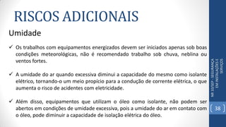 RISCOS ADICIONAIS
NR10/SEP-SEGURANÇA
EMINSTALAÇÕESE
SERVIÇOS
Umidade
 Os trabalhos com equipamentos energizados devem ser iniciados apenas sob boas
condições meteorológicas, não é recomendado trabalho sob chuva, neblina ou
ventos fortes.
 A umidade do ar quando excessiva diminui a capacidade do mesmo como isolante
elétrico, tornando-o um meio propício para a condução de corrente elétrica, o que
aumenta o risco de acidentes com eletricidade.
 Além disso, equipamentos que utilizam o óleo como isolante, não podem ser
abertos em condições de umidade excessiva, pois a umidade do ar em contato com
o óleo, pode diminuir a capacidade de isolação elétrica do óleo.
38
 