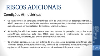 RISCOS ADICIONAIS
NR10/SEP-SEGURANÇA
EMINSTALAÇÕESE
SERVIÇOS
Condições Atmosféricas
 Os riscos devidos às condições atmosféricas além da umidade são as descargas elétricas. A
NR-10 determina a suspensão dos trabalhos pelo responsável, caso riscos não previstos e
que não possam ser neutralizados de imediato, sejam detectados.
 As instalações elétricas devem contar com um sistema de proteção contra descargas
atmosféricas, conhecido pela sigla SPDA, esse sistema é relativamente de simples
entendimento, entretanto, seu projeto envolve muitas variáveis.
 Os principais componentes de um sistema de proteção contra descargas atmosféricas são:
Terminais aéreos, Condutores de descida, Terminais de aterramento, Condutores de ligação
equipotencial, Supressores de surto, varistores, pára-raios de linha, entre outros. 39
 