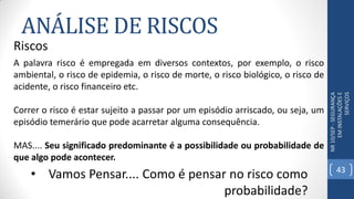 ANÁLISE DE RISCOS
NR10/SEP-SEGURANÇA
EMINSTALAÇÕESE
SERVIÇOS
Riscos
A palavra risco é empregada em diversos contextos, por exemplo, o risco
ambiental, o risco de epidemia, o risco de morte, o risco biológico, o risco de
acidente, o risco financeiro etc.
Correr o risco é estar sujeito a passar por um episódio arriscado, ou seja, um
episódio temerário que pode acarretar alguma consequência.
MAS.... Seu significado predominante é a possibilidade ou probabilidade de
que algo pode acontecer.
• Vamos Pensar.... Como é pensar no risco como
probabilidade?
43
 