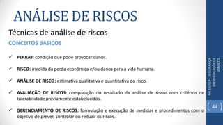 ANÁLISE DE RISCOS
NR10/SEP-SEGURANÇA
EMINSTALAÇÕESE
SERVIÇOS
Técnicas de análise de riscos
CONCEITOS BÁSICOS
 PERIGO: condição que pode provocar danos.
 RISCO: medida da perda econômica e/ou danos para a vida humana.
 ANÁLISE DE RISCO: estimativa qualitativa e quantitativa do risco.
 AVALIAÇÃO DE RISCOS: comparação do resultado da análise de riscos com critérios de
tolerabilidade previamente estabelecidos.
 GERENCIAMENTO DE RISCOS: formulação e execução de medidas e procedimentos com o
objetivo de prever, controlar ou reduzir os riscos.
44
 