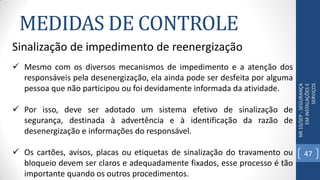 MEDIDAS DE CONTROLE
NR10/SEP-SEGURANÇA
EMINSTALAÇÕESE
SERVIÇOS
Sinalização de impedimento de reenergização
 Mesmo com os diversos mecanismos de impedimento e a atenção dos
responsáveis pela desenergização, ela ainda pode ser desfeita por alguma
pessoa que não participou ou foi devidamente informada da atividade.
 Por isso, deve ser adotado um sistema efetivo de sinalização de
segurança, destinada à advertência e à identificação da razão de
desenergização e informações do responsável.
 Os cartões, avisos, placas ou etiquetas de sinalização do travamento ou
bloqueio devem ser claros e adequadamente fixados, esse processo é tão
importante quando os outros procedimentos.
47
 