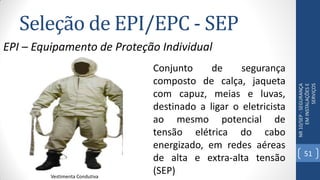 Seleção de EPI/EPC - SEP
NR10/SEP-SEGURANÇA
EMINSTALAÇÕESE
SERVIÇOS
EPI – Equipamento de Proteção Individual
Vestimenta Condutiva
Conjunto de segurança
composto de calça, jaqueta
com capuz, meias e luvas,
destinado a ligar o eletricista
ao mesmo potencial de
tensão elétrica do cabo
energizado, em redes aéreas
de alta e extra-alta tensão
(SEP)
51
 