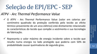 Seleção de EPI/EPC - SEP
NR10/SEP-SEGURANÇA
EMINSTALAÇÕESE
SERVIÇOS
ATPV - Arc Thermal Performance Value
 O ATPV - Arc Thermal Performance Value (valor em calorias por
centímetro quadrado da proteção conferida pelo tecido ao efeito
térmico proveniente de um arco elétrico) está diretamente relacionado
às características do tecido que compõe a vestimenta e sua tecnologia
de fabricação.
 Representa o valor máximo de energia incidente sobre o tecido que
resulta numa energia no lado protegido que poderia com 50% de
probabilidade causar queimaduras de segundo grau. 52
 