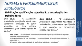 NORMAS E PROCEDIMENTOS DE
SEGURANÇA
NR10/SEP-SEGURANÇA
EMINSTALAÇÕESE
SERVIÇOS
Habilitação, qualificação, capacitação e autorização dos
trabalhadores
Item 10.8.1 - “É considerado
trabalhador qualificado aquele que
comprovar conclusão de curso
específico na área elétrica
reconhecido pelo Sistema Oficial de
Ensino.”
Item 10.8.2 - “É considerado
profissional legalmente habilitado o
trabalhador previamente qualificado
e com registro no competente
conselho de classe.”
Item 10.8.3 - “É considerado trabalhador capacitado aquele que atenda às seguintes
condições, simultaneamente:
a) receba capacitação sob orientação e responsabilidade de profissional habilitado e
autorizado; e
b) trabalhe sob a responsabilidade de profissional habilitado e autorizado.”
53
 