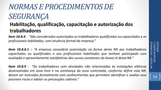 NORMAS E PROCEDIMENTOS DE
SEGURANÇA
NR10/SEP-SEGURANÇA
EMINSTALAÇÕESE
SERVIÇOS
Habilitação, qualificação, capacitação e autorização dos
trabalhadores
Item 10.8.4 - “São considerados autorizados os trabalhadores qualificados ou capacitados e os
profissionais habilitados, com anuência formal da empresa.”
Item 10.8.8.1 – “A empresa concederá autorização na forma desta NR aos trabalhadores
capacitados ou qualificados e aos profissionais habilitados que tenham participado com
avaliação e aproveitamento satisfatórios dos cursos constantes do Anexo III desta NR.”
Item 10.8.9 - “Os trabalhadores com atividades não relacionadas às instalações elétricas
desenvolvidas em zona livre e na vizinhança da zona controlada, conforme define esta NR,
devem ser instruídos formalmente com conhecimentos que permitam identificar e avaliar seus
possíveis riscos e adotar as precauções cabíveis.”
54
 