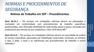 NORMAS E PROCEDIMENTOS DE
SEGURANÇA
NR10/SEP-SEGURANÇA
EMINSTALAÇÕESE
SERVIÇOS
Rotinas de Trabalho em SEP – Procedimentos
Item 10.11.1 – “Os serviços em instalações elétricas devem ser planejados e
realizados em conformidade com procedimentos de trabalho específicos,
padronizados, com descrição detalhada de cada tarefa, passo a passo, assinados por
profissional que atenda ao que estabelece o item 10.8 desta NR.”
Item 10.11.2 – “Os serviços em instalações elétricas devem ser precedidos de ordens
de serviço especificas, aprovadas por trabalhador autorizado, contendo, no mínimo,
o tipo, a data, o local e as referências aos procedimentos de trabalho a serem
adotados.” 55
 