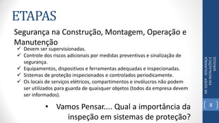 ETAPAS
NR10/SEP-SEGURANÇA
EMINSTALAÇÕESE
SERVIÇOS
Segurança na Construção, Montagem, Operação e
Manutenção
 Devem ser supervisionadas.
 Controle dos riscos adicionais por medidas preventivas e sinalização de
segurança.
 Equipamentos, dispositivos e ferramentas adequadas e inspecionadas.
 Sistemas de proteção inspecionados e controlados periodicamente.
 Os locais de serviços elétricos, compartimentos e invólucros não podem
ser utilizados para guarda de quaisquer objetos (todos da empresa devem
ser informados).
• Vamos Pensar.... Qual a importância da
inspeção em sistemas de proteção?
8
 
