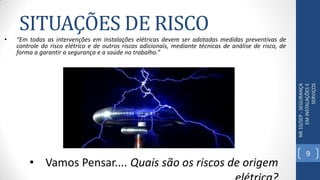 NR10/SEP-SEGURANÇA
EMINSTALAÇÕESE
SERVIÇOS
• Vamos Pensar.... Quais são os riscos de origem
SITUAÇÕES DE RISCO
• “Em todas as intervenções em instalações elétricas devem ser adotadas medidas preventivas de
controle do risco elétrico e de outros riscos adicionais, mediante técnicas de análise de risco, de
forma a garantir a segurança e a saúde no trabalho.”
9
 