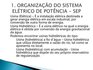 Usina (Elétrica) – É a instalação elétrica destinada a
gerar energia elétrica em escala industrial, por
conversão de outra forma de energia.
Usina Hidrelétrica – É a usina elétrica na qual a energia
elétrica é obtida por conversão da energia gravitacional
da água.
Podemos encontrar usinas hidrelétricas do tipo:
Usina (hidrelétrica) a fio d´água – Usina hidrelétrica
que utiliza diretamente a vazão do rio, tal como se
apresenta no local.
Usina (hidrelétrica) com acumulação - Usina
hidrelétrica que dispõe do seu próprio reservatório
de regularização.
 