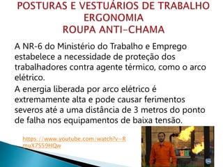 A NR-6 do Ministério do Trabalho e Emprego
estabelece a necessidade de proteção dos
trabalhadores contra agente térmico, como o arco
elétrico.
A energia liberada por arco elétrico é
extremamente alta e pode causar ferimentos
severos até a uma distância de 3 metros do ponto
de falha nos equipamentos de baixa tensão.
https://www.youtube.com/watch?v=R
muX7S59HQw
 