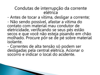 Condutas de interrupção da corrente
elétrica
- Antes de tocar a vítima, desligar a corrente;
- Não sendo possível, afastar a vítima do
contato com material mau condutor de
eletricidade, verificando se seus pés estão
secos e que você não esteja pisando em chão
molhado. Procure pôr-se de pé sobre material
isolante.
- Correntes de alta tensão só podem ser
desligadas pela central elétrica. Acionar o
socorro e indicar o local do acidente.
 