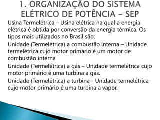 Usina Termelétrica – Usina elétrica na qual a energia
elétrica é obtida por conversão da energia térmica. Os
tipos mais utilizados no Brasil são:
Unidade (Termelétrica) a combustão interna – Unidade
termelétrica cujo motor primário é um motor de
combustão interna
Unidade (Termelétrica) a gás – Unidade termelétrica cujo
motor primário é uma turbina a gás.
Unidade (Termelétrica) a turbina - Unidade termelétrica
cujo motor primário é uma turbina a vapor.
 