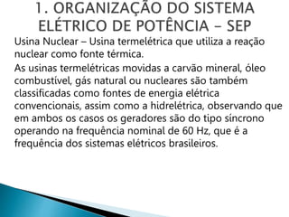 Usina Nuclear – Usina termelétrica que utiliza a reação
nuclear como fonte térmica.
As usinas termelétricas movidas a carvão mineral, óleo
combustível, gás natural ou nucleares são também
classificadas como fontes de energia elétrica
convencionais, assim como a hidrelétrica, observando que
em ambos os casos os geradores são do tipo síncrono
operando na frequência nominal de 60 Hz, que é a
frequência dos sistemas elétricos brasileiros.
 