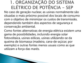 No caso de geração nuclear, as usinas normalmente são
situadas o mais próximo possível dos locais de consumo
com o objetivo de minimizar os custos de transmissão,
dependendo também dos aspectos de segurança e
conservação ambiental.
Como fontes alternativas de energia elétrica existem uma
gama de possibilidades, incluindo energia solar
fotovoltaica, usinas eólicas, usinas utilizando-se da
queima de biomassa (madeira, cana-de-açúcar, por
exemplo) e outras fontes menos usuais como as que
utilizam a força das marés.
 