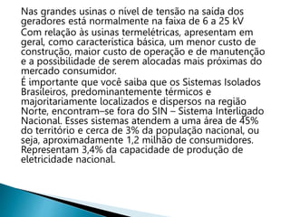 Nas grandes usinas o nível de tensão na saída dos
geradores está normalmente na faixa de 6 a 25 kV
Com relação às usinas termelétricas, apresentam em
geral, como característica básica, um menor custo de
construção, maior custo de operação e de manutenção
e a possibilidade de serem alocadas mais próximas do
mercado consumidor.
É importante que você saiba que os Sistemas Isolados
Brasileiros, predominantemente térmicos e
majoritariamente localizados e dispersos na região
Norte, encontram–se fora do SIN – Sistema Interligado
Nacional. Esses sistemas atendem a uma área de 45%
do território e cerca de 3% da população nacional, ou
seja, aproximadamente 1,2 milhão de consumidores.
Representam 3,4% da capacidade de produção de
eletricidade nacional.
 