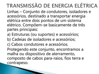 Linhas – Conjunto de condutores, isoladores e
acessórios, destinado a transportar energia
elétrica entre dois pontos de um sistema
elétrico. Compõem-se basicamente de três
partes principais:
a) Estruturas (ou suportes) e acessórios;
b) Cadeias de isoladores e acessórios;
c) Cabos condutores e acessórios.
Protegendo este conjunto, encontramos a
malha ou dispositivo de aterramento,
composto de cabos para-raios, fios terra e
contrapeso.
 