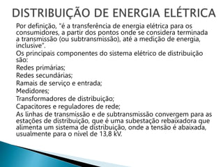 Por definição, “é a transferência de energia elétrica para os
consumidores, a partir dos pontos onde se considera terminada
a transmissão (ou subtransmissão), até a medição de energia,
inclusive”.
Os principais componentes do sistema elétrico de distribuição
são:
Redes primárias;
Redes secundárias;
Ramais de serviço e entrada;
Medidores;
Transformadores de distribuição;
Capacitores e reguladores de rede;
As linhas de transmissão e de subtransmissão convergem para as
estações de distribuição, que é uma subestação rebaixadora que
alimenta um sistema de distribuição, onde a tensão é abaixada,
usualmente para o nível de 13,8 kV.
 