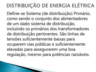 Define-se Sistema (de distribuição) Primário,
como sendo o conjunto dos alimentadores
de um dado sistema de distribuição,
incluindo os primários dos transformadores
de distribuição pertinentes. São linhas de
tensões suficientemente baixas para
ocuparem vias públicas e suficientemente
elevadas para assegurarem uma boa
regulação, mesmo para potências razoáveis.
 
