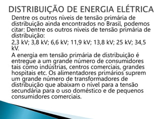 Dentre os outros níveis de tensão primária de
distribuição ainda encontrados no Brasil, podemos
citar: Dentre os outros níveis de tensão primária de
distribuição:
2,3 kV; 3,8 kV; 6,6 kV; 11,9 kV; 13,8 kV; 25 kV; 34,5
kV.
A energia em tensão primária de distribuição é
entregue a um grande número de consumidores
tais como indústrias, centros comerciais, grandes
hospitais etc. Os alimentadores primários suprem
um grande número de transformadores de
distribuição que abaixam o nível para a tensão
secundária para o uso doméstico e de pequenos
consumidores comerciais.
 