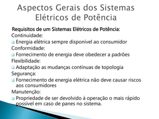 Requisitos de um Sistemas Elétricos de Potência:
Continuidade:
 Energia elétrica sempre disponível ao consumidor
Conformidade:
 Fornecimento de energia deve obedecer a padrões
Flexibilidade:
 Adaptação as mudanças contínuas de topologia
Segurança:
 Fornecimento de energia elétrica não deve causar riscos
aos consumidores
Manutenção:
 Propriedade de ser devolvido à operação o mais rápido
possível em caso de panes no sistema.
 