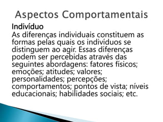 Indivíduo
As diferenças individuais constituem as
formas pelas quais os indivíduos se
distinguem ao agir. Essas diferenças
podem ser percebidas através das
seguintes abordagens: fatores físicos;
emoções; atitudes; valores;
personalidades; percepções;
comportamentos; pontos de vista; níveis
educacionais; habilidades sociais; etc.
 