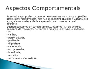As semelhanças podem ocorrer entre as pessoas no tocante a opiniões,
atitudes e temperamentos, mas não se encontra igualdade. Cada sujeito
é singular na sua totalidade e apresentará um comportamento
diferente.
Quando pensamos em comportamento, estamos falando de seres
humanos, de motivação, de valores e crenças. Palavras que poderiam
ser:
• caráter;
• personalidade;
• paciência;
• dignidade;
• saber ouvir;
• compreensão;
• humildade;
• respeito;
• somatório = modo de ser.
 