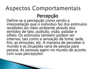 Percepção
Define-se a percepção como sendo a
interpretação que o indivíduo faz dos estímulos
recebidos do meio ambiente através dos
sentidos de tato, audição, visão, paladar e
olfato. Os estímulos também podem ser
internos, tais como a sensação de fome, sede,
frio, as emoções, etc. A maneira de perceber o
mundo e as situações varia de pessoa para
pessoa. As pessoas agem no mundo de acordo
com suas percepções.
 