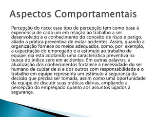 Percepção do risco: esse tipo de percepção tem como base à
experiência de cada um em relação ao trabalho a ser
desenvolvido e o conhecimento do conceito de risco e perigo,
aliado a prática preventiva de evitar acidentes. Assim, quando a
organização fornece os meios adequados, como, por exemplo,
a capacitação do empregado e o estímulo ao trabalho de
equipe, ela está adotando uma característica preventiva na
busca do índice zero em acidentes. Em outras palavras, a
atualização dos conhecimentos fortalece a necessidade do ser
humano de cuidar de si e dos outros com responsabilidade e o
trabalho em equipe representa um estímulo à segurança da
decisão que precisa ser tomada, assim como uma oportunidade
da equipe de discutir suas práticas diárias, ampliando a
percepção do empregado quanto aos assuntos ligados à
segurança.
 