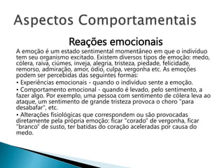 Reações emocionais
A emoção é um estado sentimental momentâneo em que o indivíduo
tem seu organismo excitado. Existem diversos tipos de emoção: medo,
cólera, raiva, ciúmes, inveja, alegria, tristeza, piedade, felicidade,
remorso, admiração, amor, ódio, culpa, vergonha etc. As emoções
podem ser percebidas das seguintes formas:
• Experiências emocionais - quando o indivíduo sente a emoção.
• Comportamento emocional - quando é levado, pelo sentimento, a
fazer algo. Por exemplo, uma pessoa com sentimento de cólera leva ao
ataque, um sentimento de grande tristeza provoca o choro "para
desabafar", etc.
• Alterações fisiológicas que correspondem ou são provocadas
diretamente pela própria emoção: ficar "corado" de vergonha, ficar
"branco" de susto, ter batidas do coração aceleradas por causa do
medo.
 